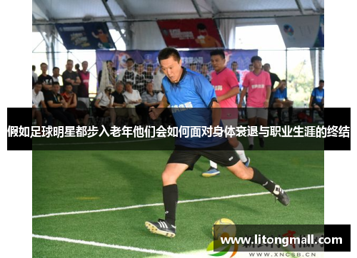 假如足球明星都步入老年他们会如何面对身体衰退与职业生涯的终结