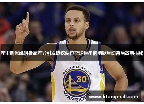 库里调侃姚明身高差异引发热议两位篮球巨星的幽默互动背后故事揭秘