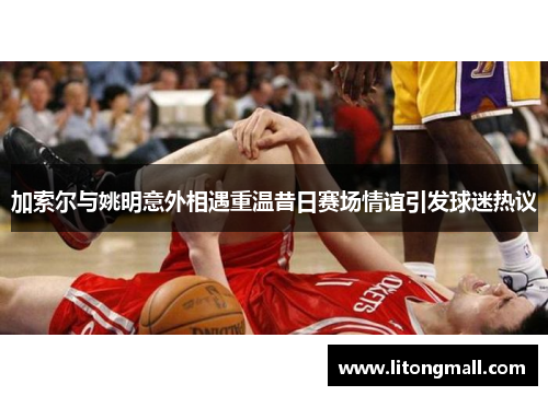 加索尔与姚明意外相遇重温昔日赛场情谊引发球迷热议